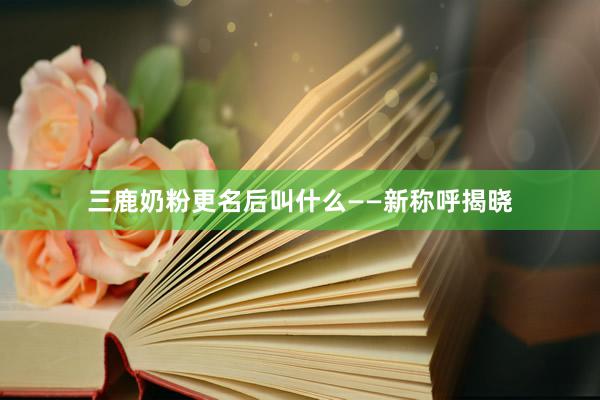 三鹿奶粉更名后叫什么——新称呼揭晓