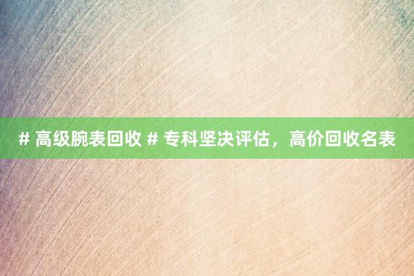 # 高级腕表回收 # 专科坚决评估，高价回收名表